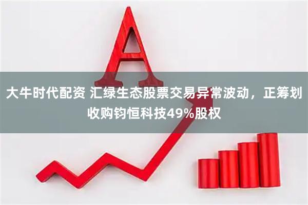 大牛时代配资 汇绿生态股票交易异常波动，正筹划收购钧恒科技49%股权