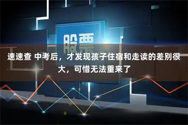 速速查 中考后,才发现孩子住宿和走读的差别很大,可惜无法重来了