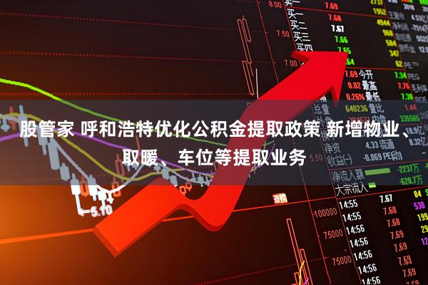 股管家 呼和浩特优化公积金提取政策 新增物业、取暖、车位等提取业务