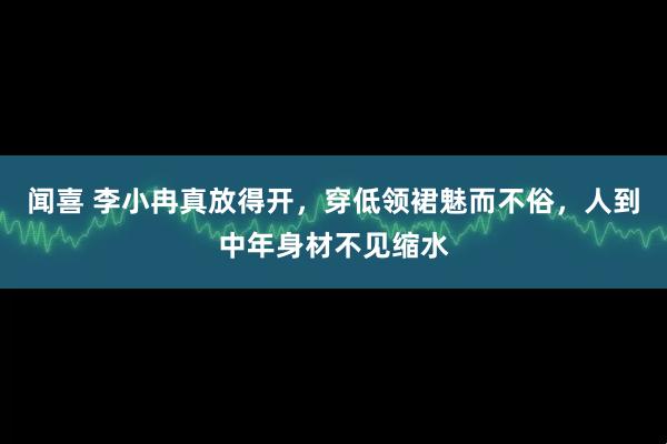 闻喜 李小冉真放得开，穿低领裙魅而不俗，人到中年身材不见缩水