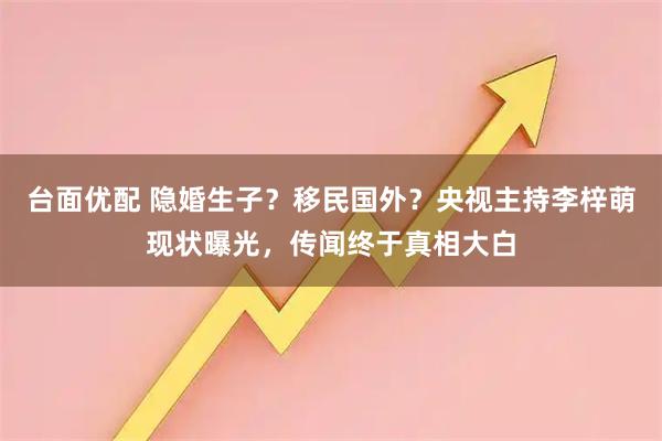 台面优配 隐婚生子？移民国外？央视主持李梓萌现状曝光，传闻终于真相大白