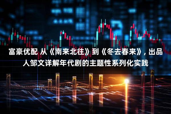 富豪优配 从《南来北往》到《冬去春来》, 出品人邹文详解年代剧的主题性系列化实践