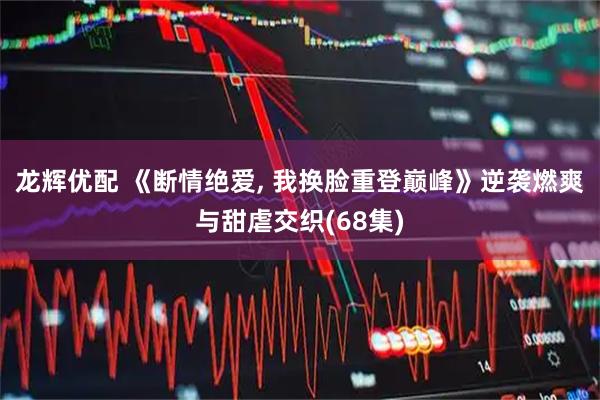 龙辉优配 《断情绝爱, 我换脸重登巅峰》逆袭燃爽与甜虐交织(68集)