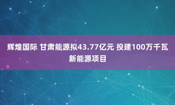 辉煌国际 甘肃能源拟43.77亿元 投建100万千瓦新能源项目