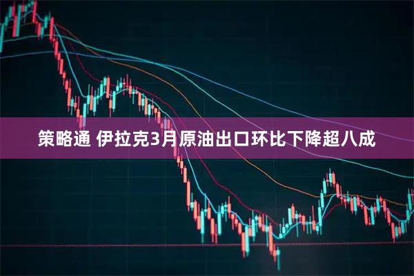 策略通 伊拉克3月原油出口环比下降超八成
