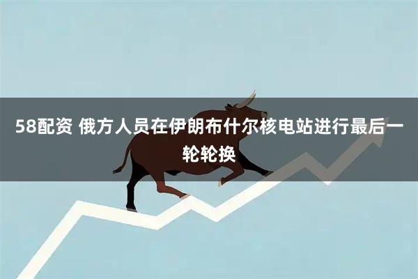 58配资 俄方人员在伊朗布什尔核电站进行最后一轮轮换