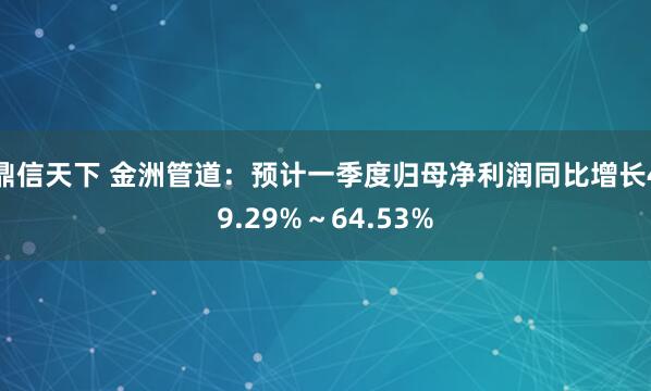 鼎信天下 金洲管道：预计一季度归母净利润同比增长49.29%～64.53%