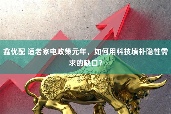 鑫优配 适老家电政策元年,如何用科技填补隐性需求的缺口?